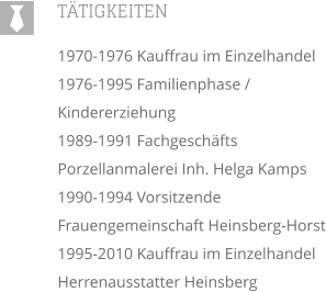 TTIGKEITEN 1970-1976 Kauffrau im Einzelhandel 1976-1995 Familienphase / Kindererziehung 1989-1991 Fachgeschfts Porzellanmalerei Inh. Helga Kamps 1990-1994 Vorsitzende Frauengemeinschaft Heinsberg-Horst 1995-2010 Kauffrau im Einzelhandel Herrenausstatter Heinsberg  